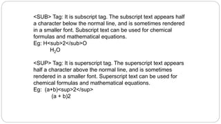 <SUB> Tag: It is subscript tag. The subscript text appears half
a character below the normal line, and is sometimes rendered
in a smaller font. Subscript text can be used for chemical
formulas and mathematical equations.
Eg: H<sub>2</sub>O
H2O
<SUP> Tag: It is superscript tag. The superscript text appears
half a character above the normal line, and is sometimes
rendered in a smaller font. Superscript text can be used for
chemical formulas and mathematical equations.
Eg: (a+b)<sup>2</sup>
(a + b)2
 