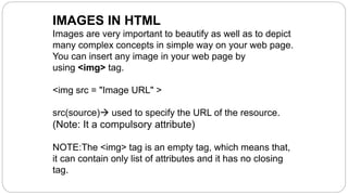 IMAGES IN HTML
Images are very important to beautify as well as to depict
many complex concepts in simple way on your web page.
You can insert any image in your web page by
using <img> tag.
<img src = "Image URL" >
src(source) used to specify the URL of the resource.
(Note: It a compulsory attribute)
NOTE:The <img> tag is an empty tag, which means that,
it can contain only list of attributes and it has no closing
tag.
 