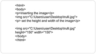 <html>
<body>
<p>Inserting the image</p>
<img src="C:UsersuserDesktoptrulli.jpg">
<p> set the height and width of the image</p>
<img src="C:UsersuserDesktoptrulli.jpg"
height="150" width="150">
</body>
</html>
 