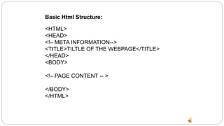 Basic Html Structure:
<HTML>
<HEAD>
<!– META INFORMATION-->
<TITLE>TILTLE OF THE WEBPAGE</TITLE>
</HEAD>
<BODY>
<!– PAGE CONTENT -- >
</BODY>
</HTML>
 