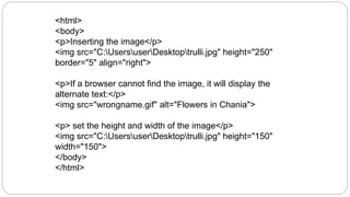 <html>
<body>
<p>Inserting the image</p>
<img src="C:UsersuserDesktoptrulli.jpg" height="250"
border="5" align="right">
<p>If a browser cannot find the image, it will display the
alternate text:</p>
<img src="wrongname.gif" alt="Flowers in Chania">
<p> set the height and width of the image</p>
<img src="C:UsersuserDesktoptrulli.jpg" height="150"
width="150">
</body>
</html>
 