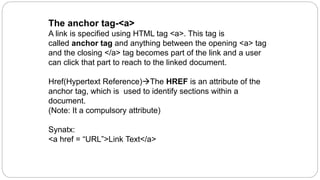 The anchor tag-<a>
A link is specified using HTML tag <a>. This tag is
called anchor tag and anything between the opening <a> tag
and the closing </a> tag becomes part of the link and a user
can click that part to reach to the linked document.
Href(Hypertext Reference)The HREF is an attribute of the
anchor tag, which is used to identify sections within a
document.
(Note: It a compulsory attribute)
Synatx:
<a href = “URL”>Link Text</a>
 