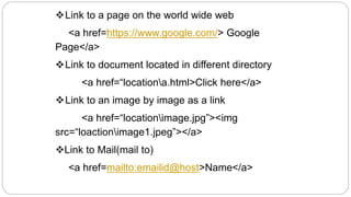 Link to a page on the world wide web
<a href=https://www.google.com/> Google
Page</a>
Link to document located in different directory
<a href=“locationa.html>Click here</a>
Link to an image by image as a link
<a href=“locationimage.jpg”><img
src=“loactionimage1.jpeg”></a>
Link to Mail(mail to)
<a href=mailto:emailid@host>Name</a>
 