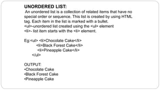 UNORDERED LIST:
An unordered list is a collection of related items that have no
special order or sequence. This list is created by using HTML
tag. Each item in the list is marked with a bullet.
<ul>-unordered list created using the <ul> element
<li>- list item starts with the <li> element.
Eg:<ul> <li>Chocolate Cake</li>
<li>Black Forest Cake</li>
<li>Pineapple Cake</li>
</ul>
OUTPUT:
•Chocolate Cake
•Black Forest Cake
•Pineapple Cake
 