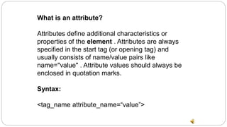What is an attribute?
Attributes define additional characteristics or
properties of the element . Attributes are always
specified in the start tag (or opening tag) and
usually consists of name/value pairs like
name="value" . Attribute values should always be
enclosed in quotation marks.
Syntax:
<tag_name attribute_name=“value”>
 
