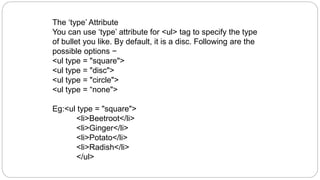The ‘type’ Attribute
You can use ‘type’ attribute for <ul> tag to specify the type
of bullet you like. By default, it is a disc. Following are the
possible options −
<ul type = "square">
<ul type = "disc">
<ul type = "circle">
<ul type = “none">
Eg:<ul type = "square">
<li>Beetroot</li>
<li>Ginger</li>
<li>Potato</li>
<li>Radish</li>
</ul>
 