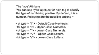The ‘type’ Attribute
You can use ‘type’ attribute for <ol> tag to specify
the type of numbering you like. By default, it is a
number. Following are the possible options −
<ol type = "1"> - Default-Case Numerals.
<ol type = "I"> - Upper-Case Numerals.
<ol type = "i"> - Lower-Case Numerals.
<ol type = "A"> - Upper-Case Letters.
<ol type = "a"> - Lower-Case Letters.
 