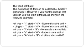 The ‘start’ attribute:
The numbering of items in an ordered list typically
starts with 1. However, if you want to change that
you can use the ‘start’ attribute, as shown in the
following example:
<ol type = "1" start = "4"> - Numerals starts with 4.
<ol type = "I" start = "4"> - Numerals starts with IV.
<ol type = "i" start = "4"> - Numerals starts with iv.
<ol type = "a" start = "4"> - Letters starts with d.
<ol type = "A" start = "4"> - Letters starts with D.
 