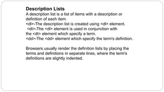 Description Lists
A description list is a list of items with a description or
definition of each item.
<dl>-The description list is created using <dl> element.
<dt>-The <dl> element is used in conjunction with
the <dt> element which specify a term.
<dd>-The <dd> element which specify the term's definition.
Browsers usually render the definition lists by placing the
terms and definitions in separate lines, where the term's
definitions are slightly indented.
 