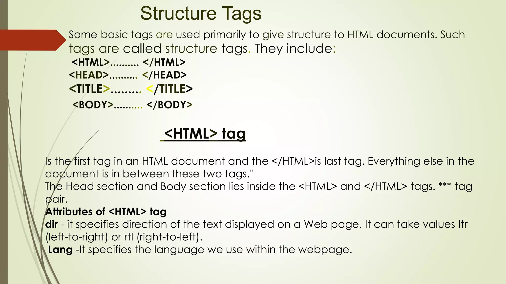 Structure Tags
Some basic tags are used primarily to give structure to HTML documents. Such
tags are called structure tags. They include:
<HTML>.......... </HTML>
<HEAD>.......... </HEAD>
<TITLE>......... </TITLE>
<BODY>.......... </BODY>
<HTML> tag
Is the first tag in an HTML document and the </HTML>is last tag. Everything else in the
document is in between these two tags."
The Head section and Body section lies inside the <HTML> and </HTML> tags. *** tag
pair.
Attributes of <HTML> tag
dir - it specifies direction of the text displayed on a Web page. It can take values ltr
(left-to-right) or rtl (right-to-left).
Lang -It specifies the language we use within the webpage.
 