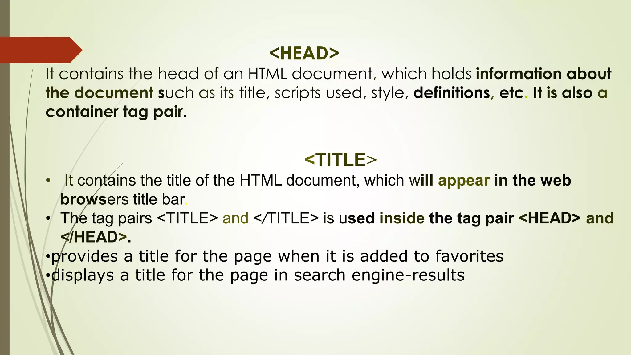 <HEAD>
It contains the head of an HTML document, which holds information about
the document such as its title, scripts used, style, definitions, etc. It is also a
container tag pair.
<TITLE>
• It contains the title of the HTML document, which will appear in the web
browsers title bar.
• The tag pairs <TITLE> and </TITLE> is used inside the tag pair <HEAD> and
</HEAD>.
•provides a title for the page when it is added to favorites
•displays a title for the page in search engine-results
 