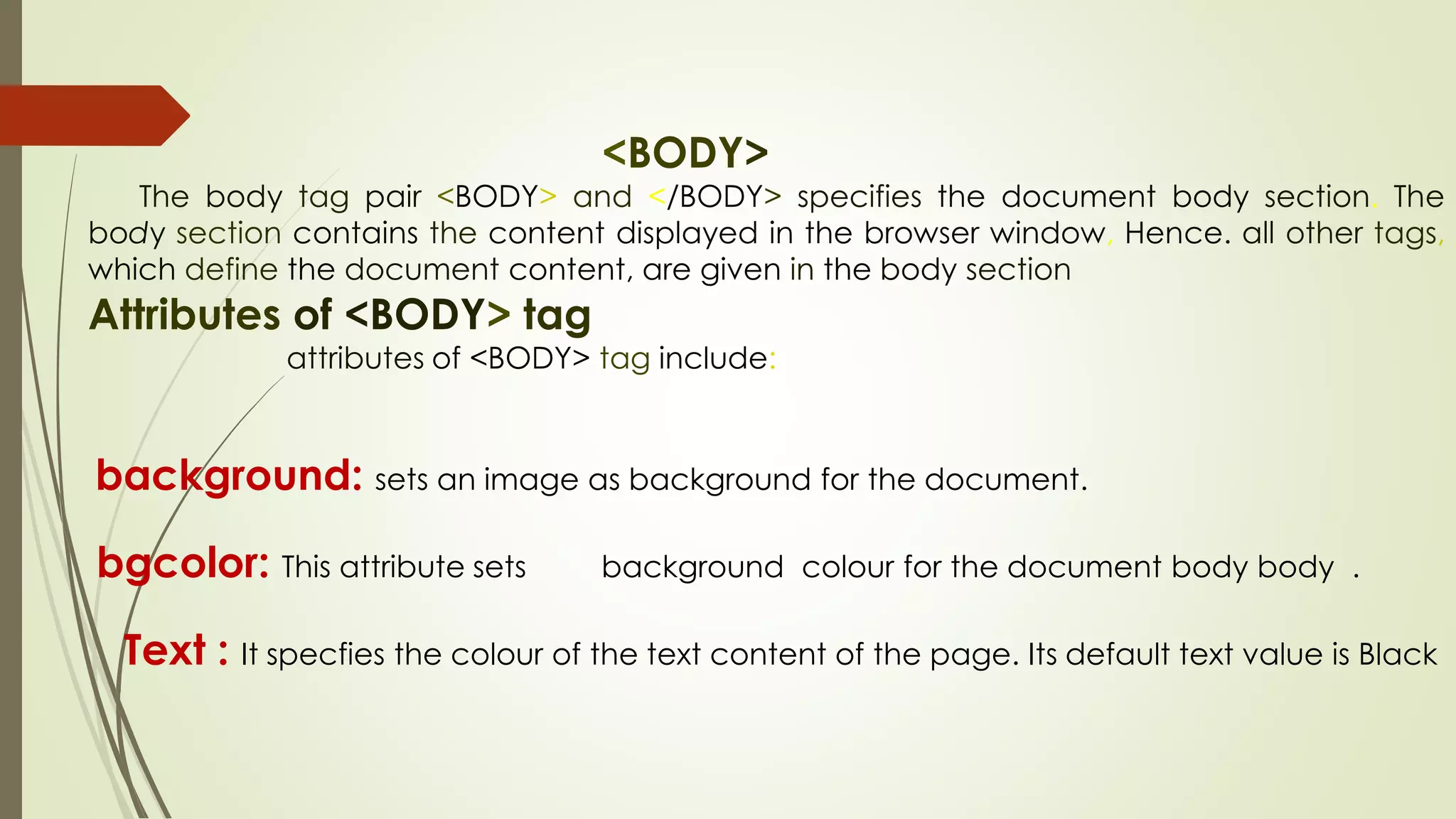 <BODY>
The body tag pair <BODY> and </BODY> specifies the document body section. The
body section contains the content displayed in the browser window, Hence. all other tags,
which define the document content, are given in the body section
Attributes of <BODY> tag
attributes of <BODY> tag include:
background: sets an image as background for the document.
bgcolor: This attribute sets background colour for the document body body .
Text : It specfies the colour of the text content of the page. Its default text value is Black
 