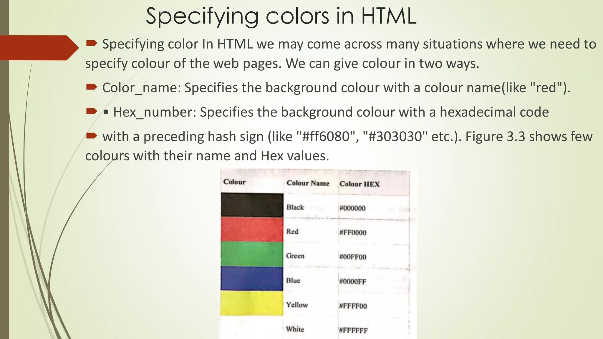 Specifying colors in HTML
 Specifying color In HTML we may come across many situations where we need to
specify colour of the web pages. We can give colour in two ways.
 Color_name: Specifies the background colour with a colour name(like "red").
 • Hex_number: Specifies the background colour with a hexadecimal code
 with a preceding hash sign (like "#ff6080", "#303030" etc.). Figure 3.3 shows few
colours with their name and Hex values.
 