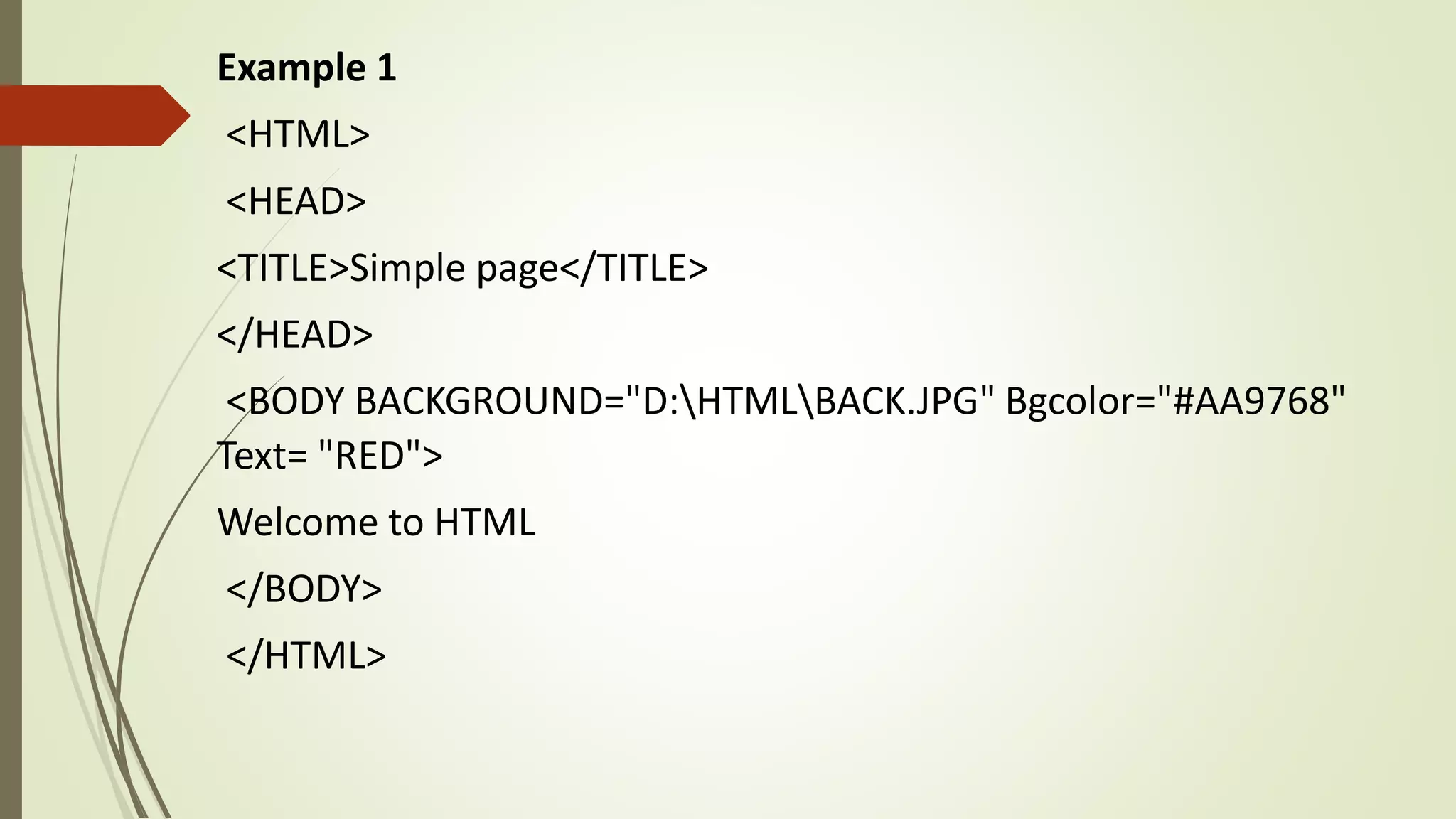 Example 1
<HTML>
<HEAD>
<TITLE>Simple page</TITLE>
</HEAD>
<BODY BACKGROUND="D:HTMLBACK.JPG" Bgcolor="#AA9768"
Text= "RED">
Welcome to HTML
</BODY>
</HTML>
 