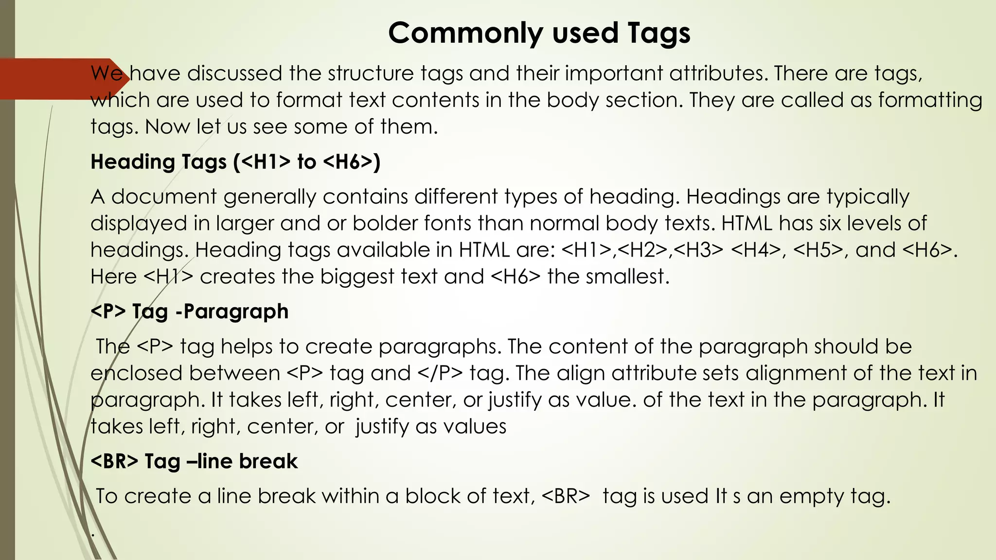 Commonly used Tags
We have discussed the structure tags and their important attributes. There are tags,
which are used to format text contents in the body section. They are called as formatting
tags. Now let us see some of them.
Heading Tags (<H1> to <H6>)
A document generally contains different types of heading. Headings are typically
displayed in larger and or bolder fonts than normal body texts. HTML has six levels of
headings. Heading tags available in HTML are: <H1>,<H2>,<H3> <H4>, <H5>, and <H6>.
Here <H1> creates the biggest text and <H6> the smallest.
<P> Tag -Paragraph
The <P> tag helps to create paragraphs. The content of the paragraph should be
enclosed between <P> tag and </P> tag. The align attribute sets alignment of the text in
paragraph. It takes left, right, center, or justify as value. of the text in the paragraph. It
takes left, right, center, or justify as values
<BR> Tag –line break
To create a line break within a block of text, <BR> tag is used It s an empty tag.
.
 