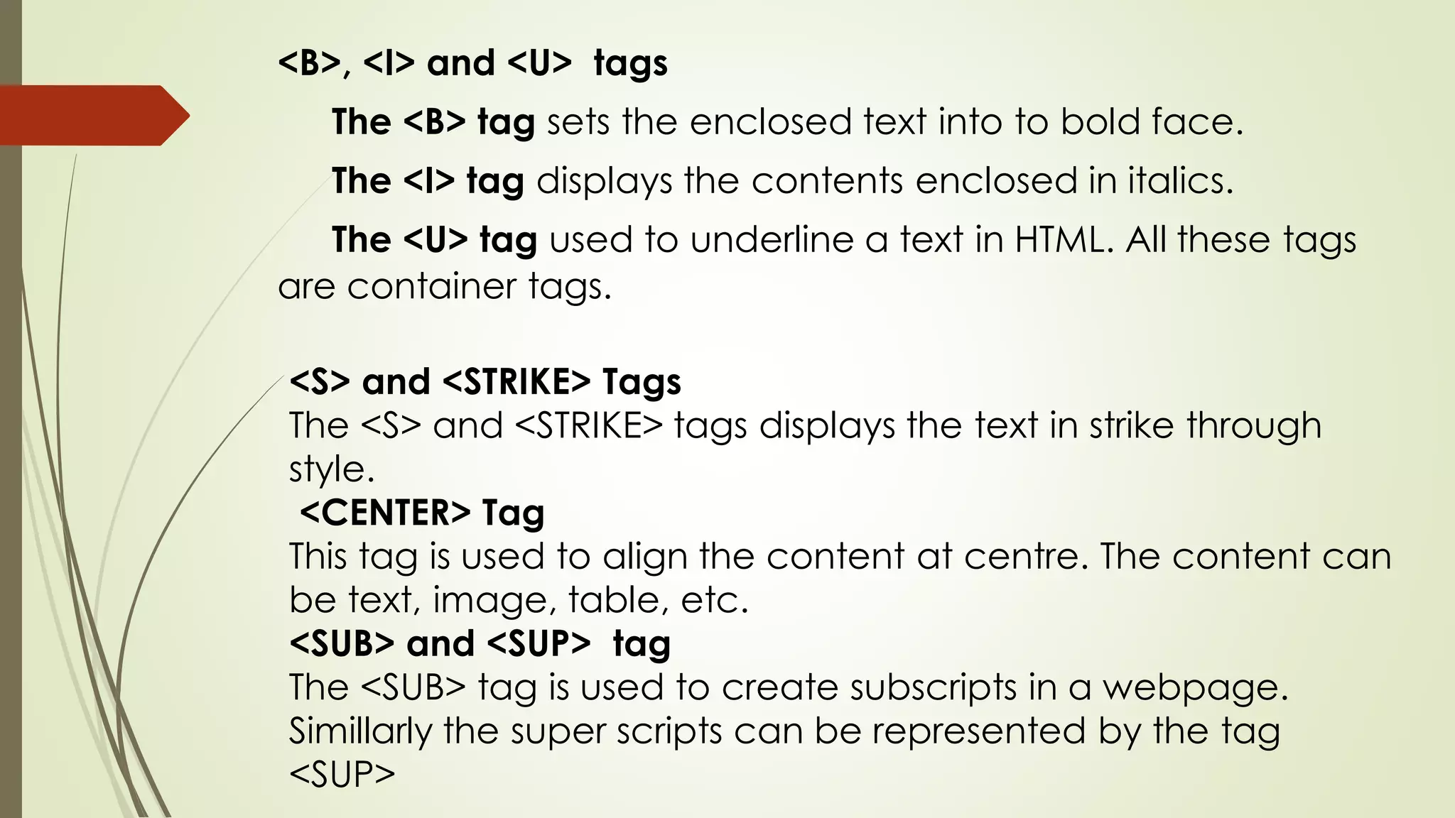 <S> and <STRIKE> Tags
The <S> and <STRIKE> tags displays the text in strike through
style.
<CENTER> Tag
This tag is used to align the content at centre. The content can
be text, image, table, etc.
<SUB> and <SUP> tag
The <SUB> tag is used to create subscripts in a webpage.
Simillarly the super scripts can be represented by the tag
<SUP>
<B>, <I> and <U> tags
The <B> tag sets the enclosed text into to bold face.
The <I> tag displays the contents enclosed in italics.
The <U> tag used to underline a text in HTML. All these tags
are container tags.
 