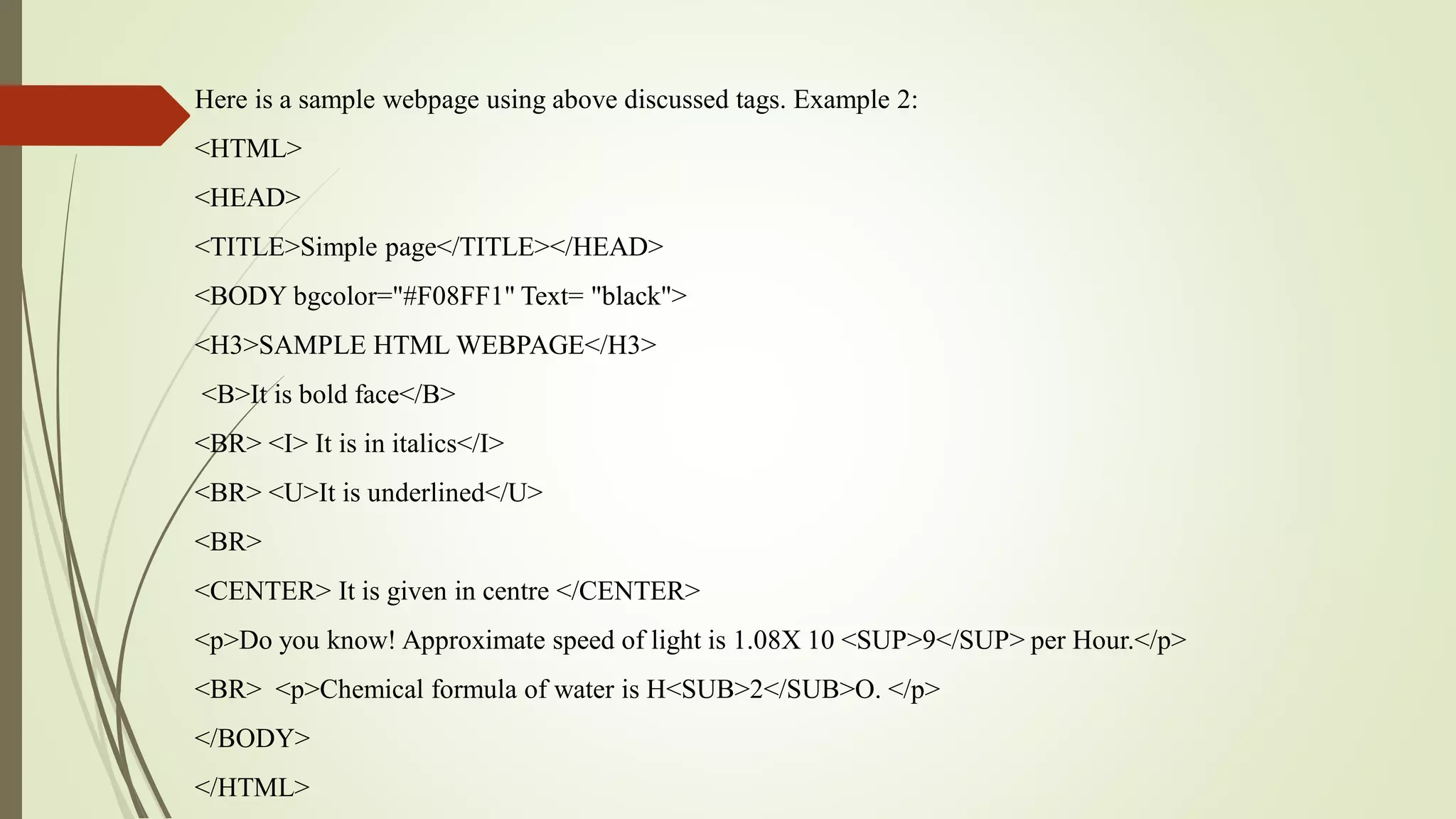 Here is a sample webpage using above discussed tags. Example 2:
<HTML>
<HEAD>
<TITLE>Simple page</TITLE></HEAD>
<BODY bgcolor="#F08FF1" Text= "black">
<H3>SAMPLE HTML WEBPAGE</H3>
<B>It is bold face</B>
<BR> <I> It is in italics</I>
<BR> <U>It is underlined</U>
<BR>
<CENTER> It is given in centre </CENTER>
<p>Do you know! Approximate speed of light is 1.08X 10 <SUP>9</SUP> per Hour.</p>
<BR> <p>Chemical formula of water is H<SUB>2</SUB>O. </p>
</BODY>
</HTML>
 
