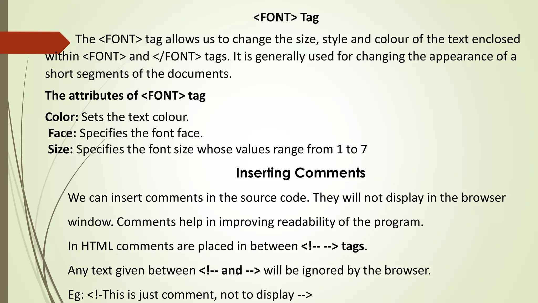 <FONT> Tag
The <FONT> tag allows us to change the size, style and colour of the text enclosed
within <FONT> and </FONT> tags. It is generally used for changing the appearance of a
short segments of the documents.
The attributes of <FONT> tag
Color: Sets the text colour.
Face: Specifies the font face.
Size: Specifies the font size whose values range from 1 to 7
Inserting Comments
We can insert comments in the source code. They will not display in the browser
window. Comments help in improving readability of the program.
In HTML comments are placed in between <!-- --> tags.
Any text given between <!-- and --> will be ignored by the browser.
Eg: <!-This is just comment, not to display -->
 