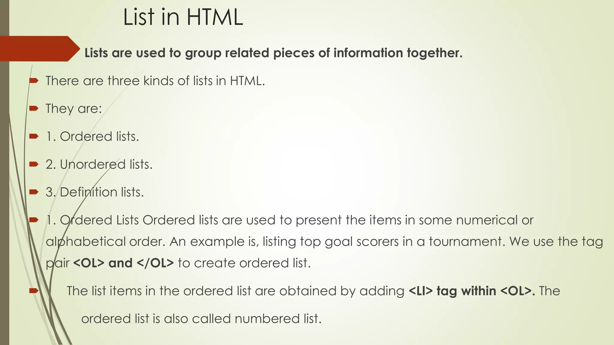 List in HTML
 Lists are used to group related pieces of information together.
 There are three kinds of lists in HTML.
 They are:
 1. Ordered lists.
 2. Unordered lists.
 3. Definition lists.
 1. Ordered Lists Ordered lists are used to present the items in some numerical or
alphabetical order. An example is, listing top goal scorers in a tournament. We use the tag
pair <OL> and </OL> to create ordered list.
 The list items in the ordered list are obtained by adding <LI> tag within <OL>. The
ordered list is also called numbered list.
 