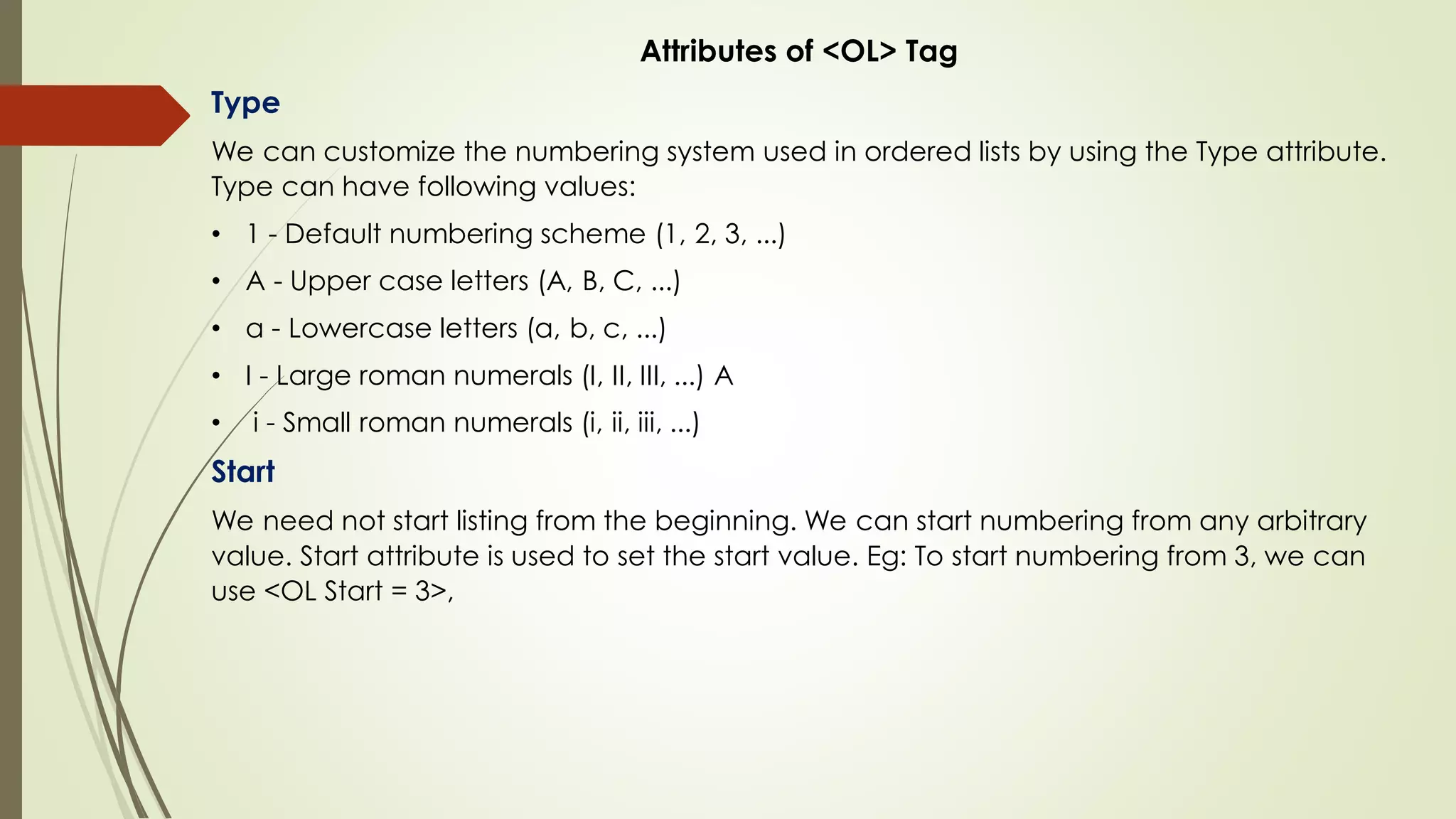 Attributes of <OL> Tag
Type
We can customize the numbering system used in ordered lists by using the Type attribute.
Type can have following values:
• 1 - Default numbering scheme (1, 2, 3, ...)
• A - Upper case letters (A, B, C, ...)
• a - Lowercase letters (a, b, c, ...)
• I - Large roman numerals (I, II, III, ...) A
• i - Small roman numerals (i, ii, iii, ...)
Start
We need not start listing from the beginning. We can start numbering from any arbitrary
value. Start attribute is used to set the start value. Eg: To start numbering from 3, we can
use <OL Start = 3>,
 