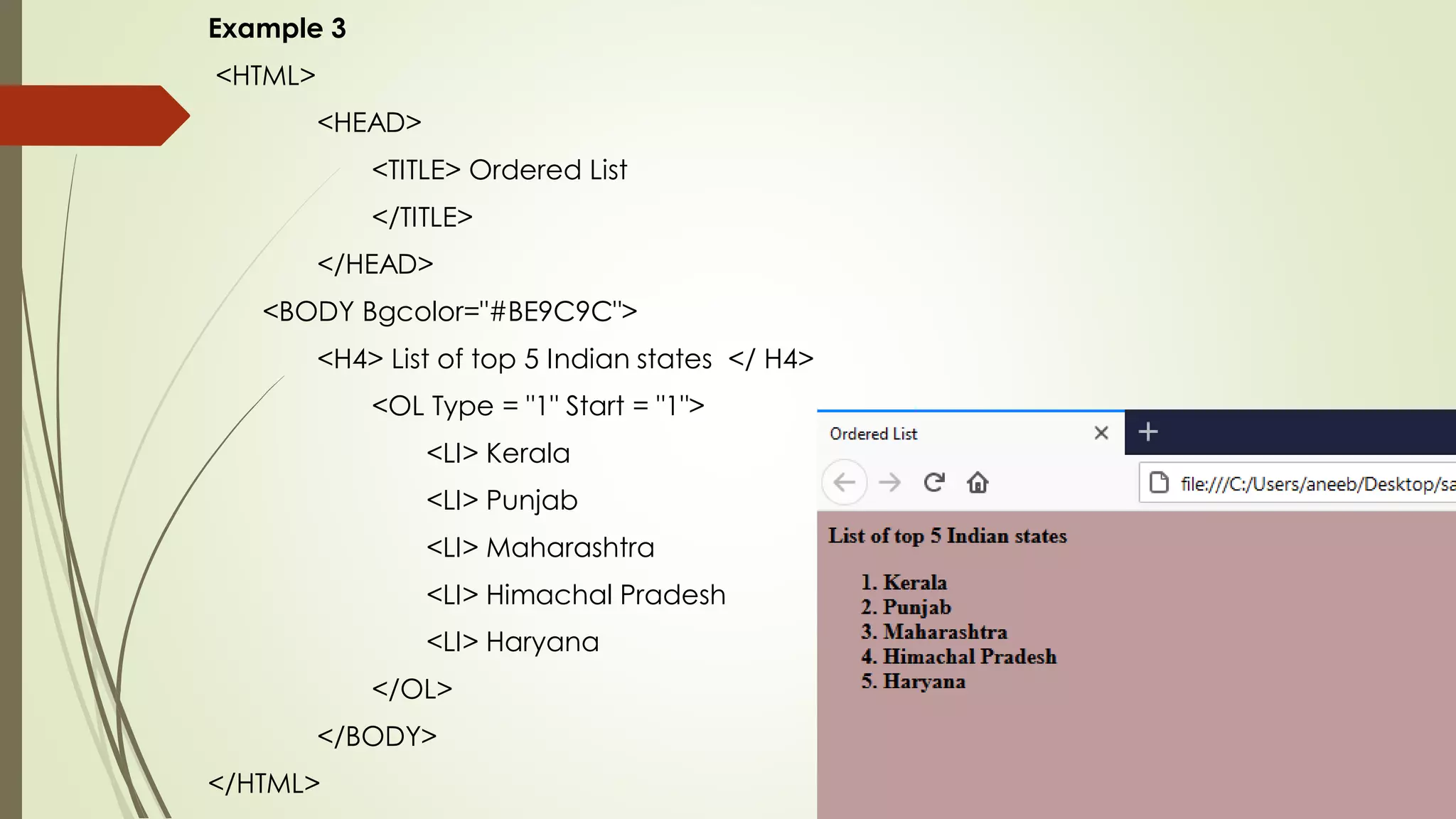 Example 3
<HTML>
<HEAD>
<TITLE> Ordered List
</TITLE>
</HEAD>
<BODY Bgcolor="#BE9C9C">
<H4> List of top 5 Indian states </ H4>
<OL Type = "1" Start = "1">
<LI> Kerala
<LI> Punjab
<LI> Maharashtra
<LI> Himachal Pradesh
<LI> Haryana
</OL>
</BODY>
</HTML>
 