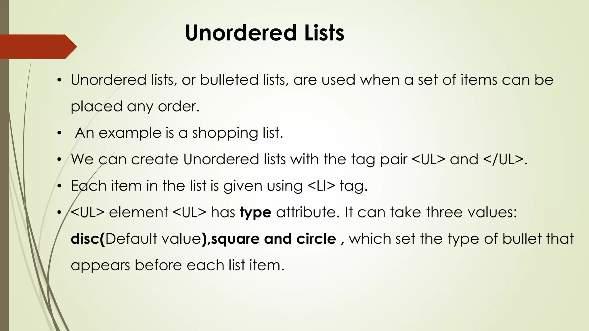 • Unordered lists, or bulleted lists, are used when a set of items can be
placed any order.
• An example is a shopping list.
• We can create Unordered lists with the tag pair <UL> and </UL>.
• Each item in the list is given using <LI> tag.
• <UL> element <UL> has type attribute. It can take three values:
disc(Default value),square and circle , which set the type of bullet that
appears before each list item.
Unordered Lists
 