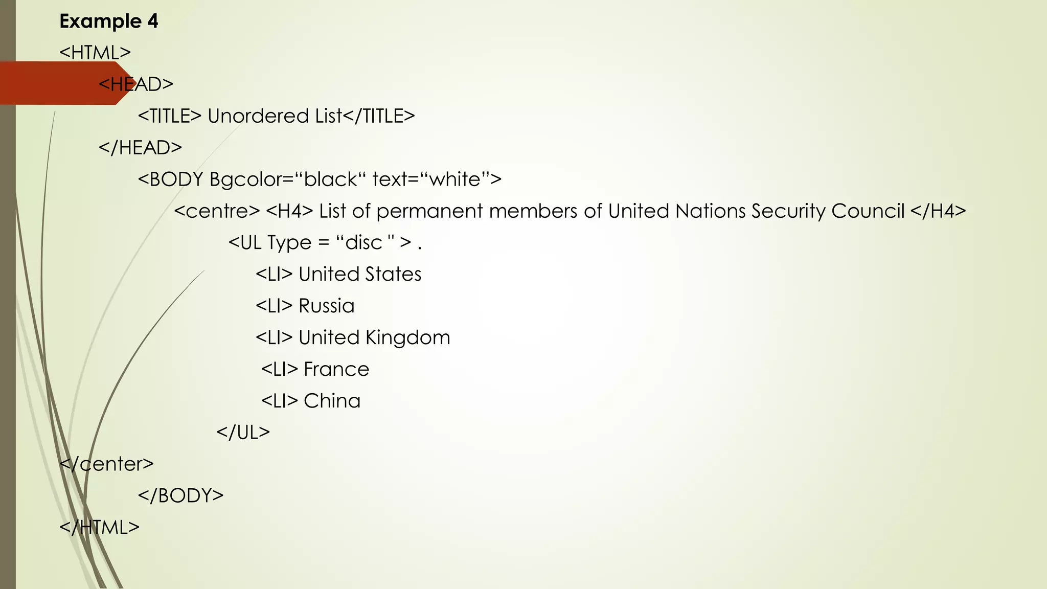 Example 4
<HTML>
<HEAD>
<TITLE> Unordered List</TITLE>
</HEAD>
<BODY Bgcolor=“black“ text=“white”>
<centre> <H4> List of permanent members of United Nations Security Council </H4>
<UL Type = “disc " > .
<LI> United States
<LI> Russia
<LI> United Kingdom
<LI> France
<LI> China
</UL>
</center>
</BODY>
</HTML>
 