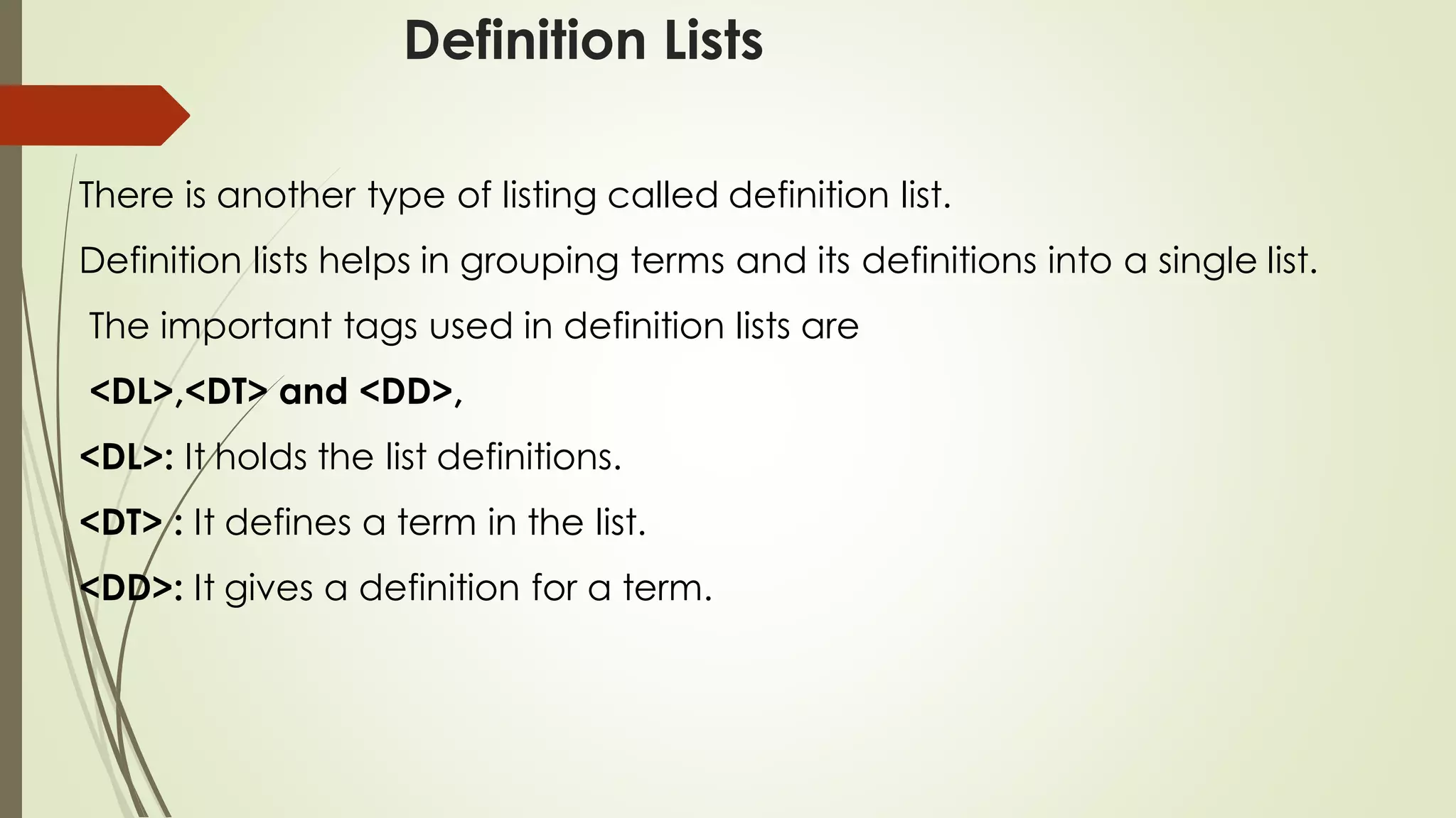 Definition Lists
There is another type of listing called definition list.
Definition lists helps in grouping terms and its definitions into a single list.
The important tags used in definition lists are
<DL>,<DT> and <DD>,
<DL>: It holds the list definitions.
<DT> : It defines a term in the list.
<DD>: It gives a definition for a term.
 