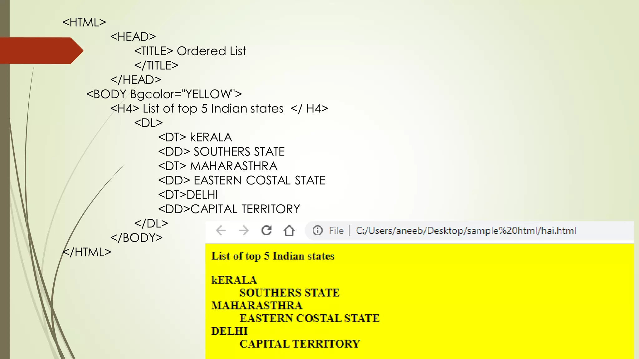 <HTML>
<HEAD>
<TITLE> Ordered List
</TITLE>
</HEAD>
<BODY Bgcolor="YELLOW">
<H4> List of top 5 Indian states </ H4>
<DL>
<DT> kERALA
<DD> SOUTHERS STATE
<DT> MAHARASTHRA
<DD> EASTERN COSTAL STATE
<DT>DELHI
<DD>CAPITAL TERRITORY
</DL>
</BODY>
</HTML>
 