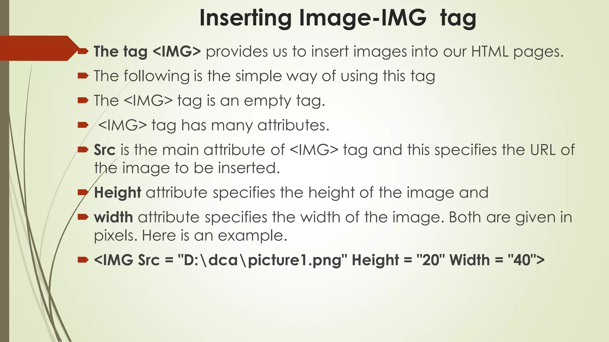 Inserting Image-IMG tag
 The tag <IMG> provides us to insert images into our HTML pages.
 The following is the simple way of using this tag
 The <IMG> tag is an empty tag.
 <IMG> tag has many attributes.
 Src is the main attribute of <IMG> tag and this specifies the URL of
the image to be inserted.
 Height attribute specifies the height of the image and
 width attribute specifies the width of the image. Both are given in
pixels. Here is an example.
 <IMG Src = "D:dcapicture1.png" Height = "20" Width = "40">
 