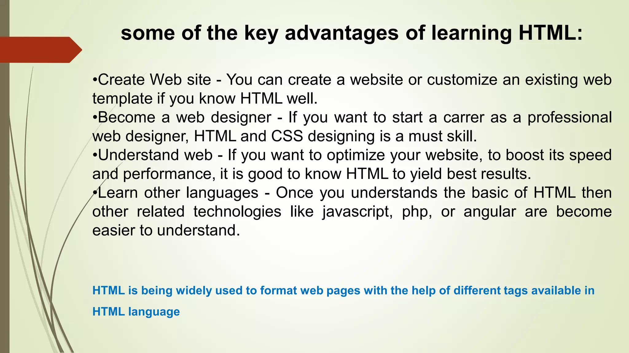 some of the key advantages of learning HTML:
•Create Web site - You can create a website or customize an existing web
template if you know HTML well.
•Become a web designer - If you want to start a carrer as a professional
web designer, HTML and CSS designing is a must skill.
•Understand web - If you want to optimize your website, to boost its speed
and performance, it is good to know HTML to yield best results.
•Learn other languages - Once you understands the basic of HTML then
other related technologies like javascript, php, or angular are become
easier to understand.
HTML is being widely used to format web pages with the help of different tags available in
HTML language
 