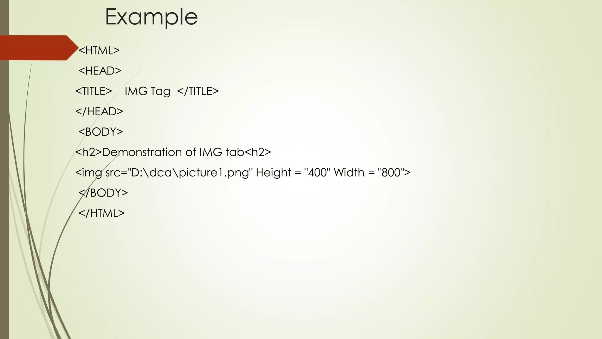 Example
<HTML>
<HEAD>
<TITLE> IMG Tag </TITLE>
</HEAD>
<BODY>
<h2>Demonstration of IMG tab<h2>
<img src="D:dcapicture1.png" Height = "400" Width = "800">
</BODY>
</HTML>
 