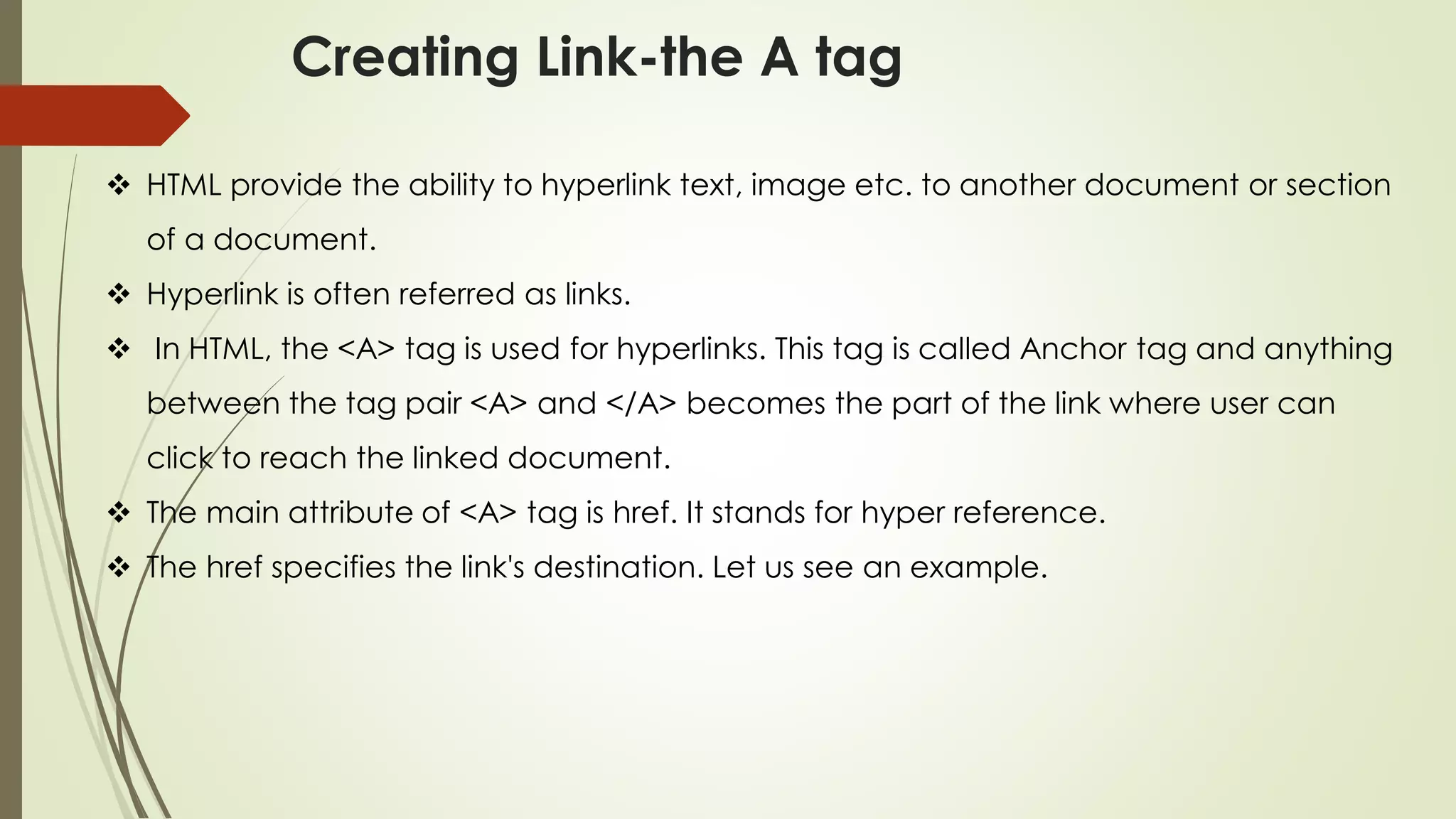 Creating Link-the A tag
❖ HTML provide the ability to hyperlink text, image etc. to another document or section
of a document.
❖ Hyperlink is often referred as links.
❖ In HTML, the <A> tag is used for hyperlinks. This tag is called Anchor tag and anything
between the tag pair <A> and </A> becomes the part of the link where user can
click to reach the linked document.
❖ The main attribute of <A> tag is href. It stands for hyper reference.
❖ The href specifies the link's destination. Let us see an example.
 