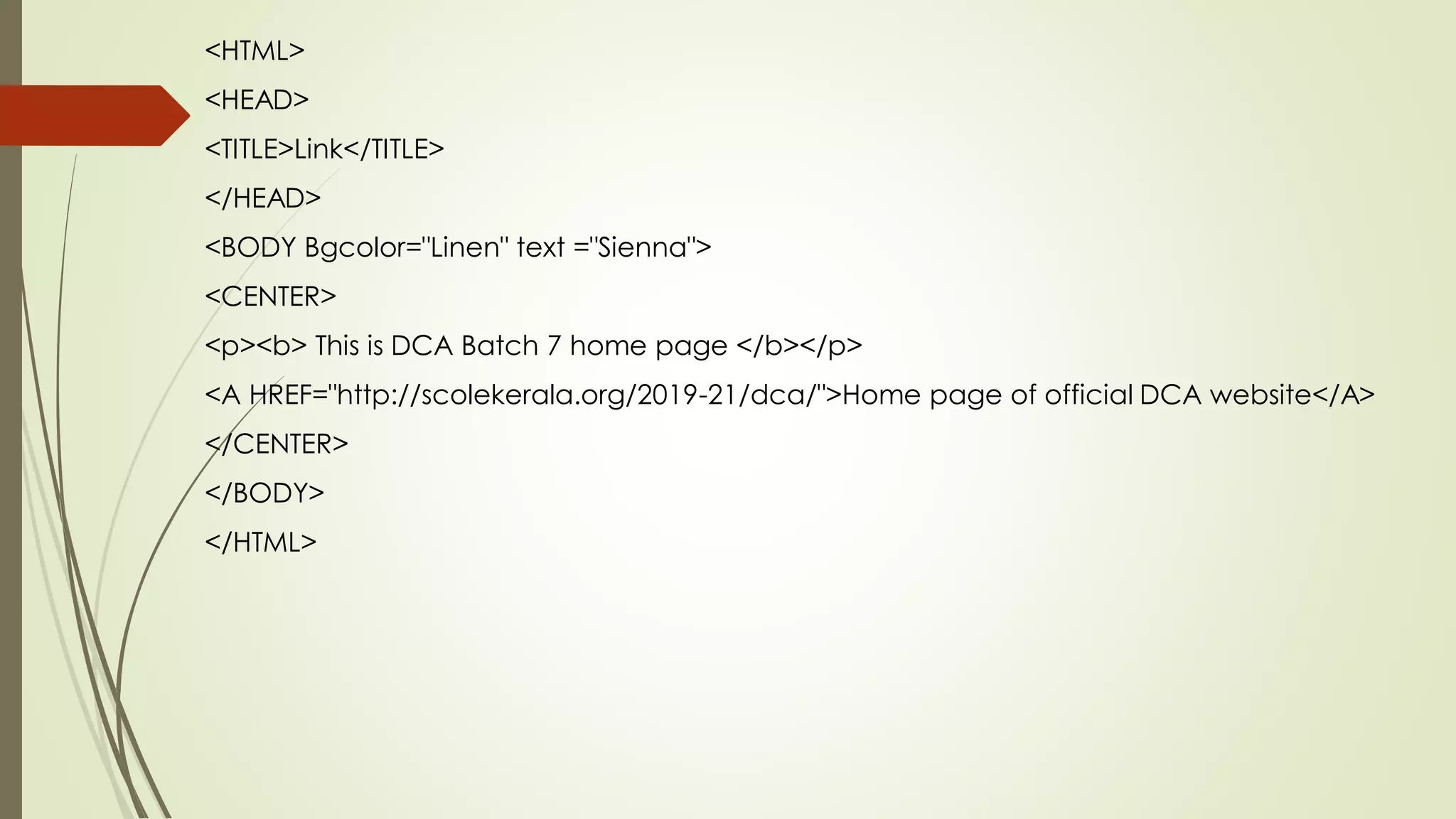 <HTML>
<HEAD>
<TITLE>Link</TITLE>
</HEAD>
<BODY Bgcolor="Linen" text ="Sienna">
<CENTER>
<p><b> This is DCA Batch 7 home page </b></p>
<A HREF="http://scolekerala.org/2019-21/dca/">Home page of official DCA website</A>
</CENTER>
</BODY>
</HTML>
 