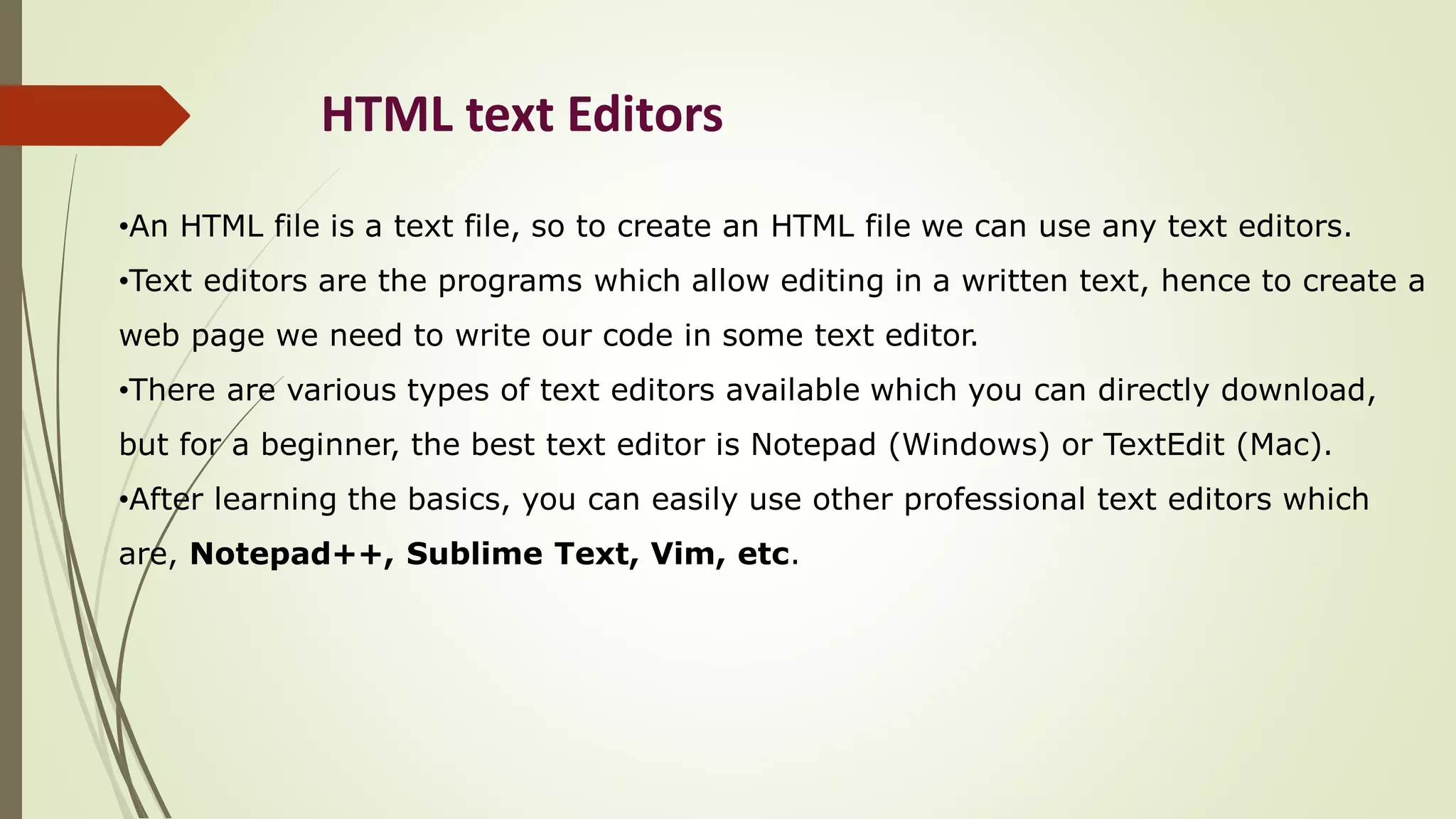 HTML text Editors
•An HTML file is a text file, so to create an HTML file we can use any text editors.
•Text editors are the programs which allow editing in a written text, hence to create a
web page we need to write our code in some text editor.
•There are various types of text editors available which you can directly download,
but for a beginner, the best text editor is Notepad (Windows) or TextEdit (Mac).
•After learning the basics, you can easily use other professional text editors which
are, Notepad++, Sublime Text, Vim, etc.
 