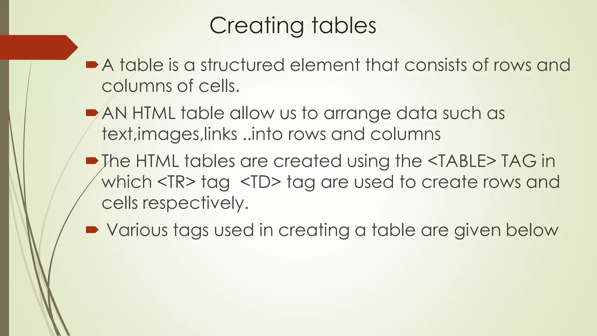 Creating tables
A table is a structured element that consists of rows and
columns of cells.
AN HTML table allow us to arrange data such as
text,images,links ..into rows and columns
The HTML tables are created using the <TABLE> TAG in
which <TR> tag <TD> tag are used to create rows and
cells respectively.
 Various tags used in creating a table are given below
 