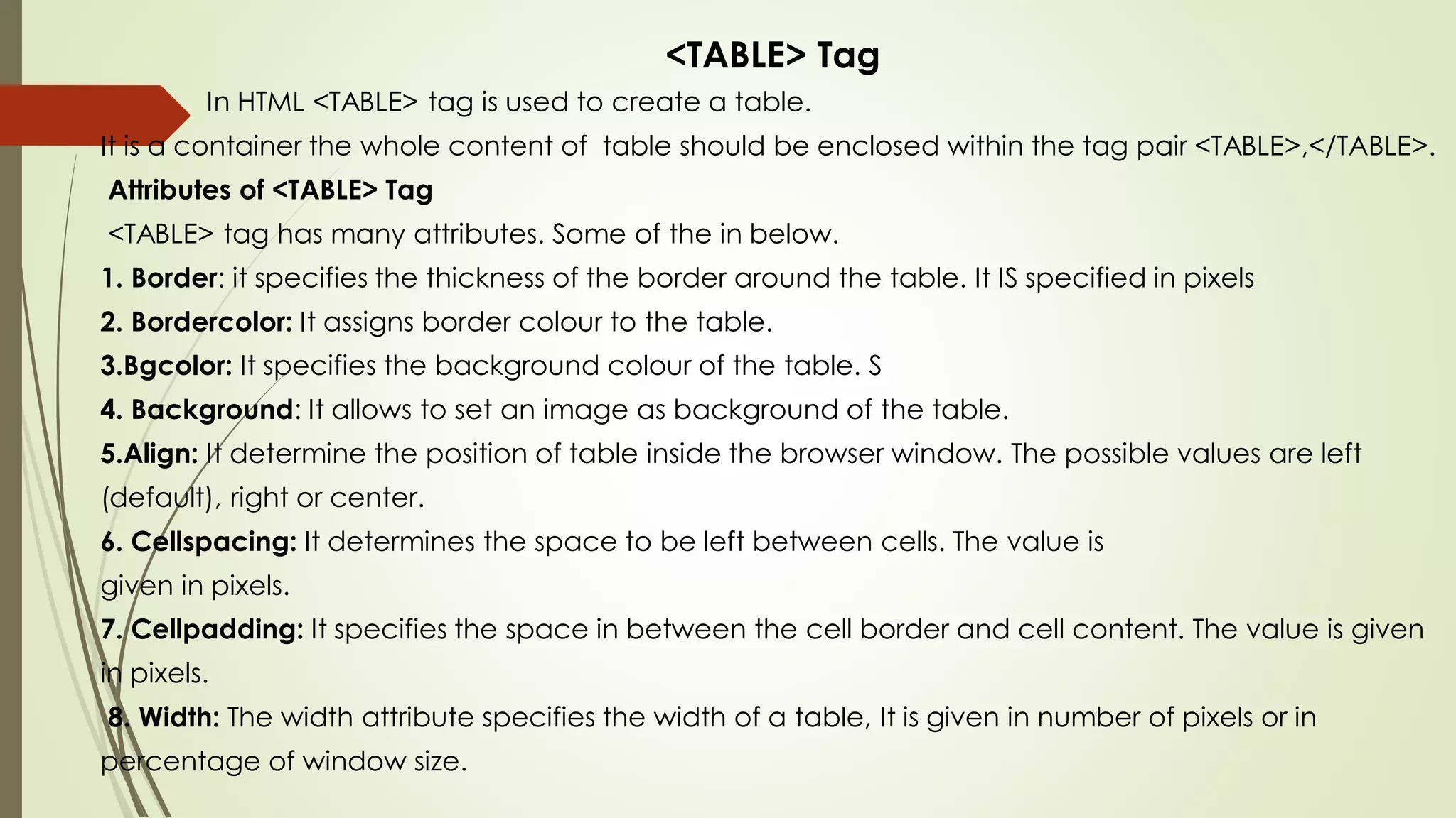 <TABLE> Tag
In HTML <TABLE> tag is used to create a table.
It is a container the whole content of table should be enclosed within the tag pair <TABLE>,</TABLE>.
Attributes of <TABLE> Tag
<TABLE> tag has many attributes. Some of the in below.
1. Border: it specifies the thickness of the border around the table. It IS specified in pixels
2. Bordercolor: It assigns border colour to the table.
3.Bgcolor: It specifies the background colour of the table. S
4. Background: It allows to set an image as background of the table.
5.Align: It determine the position of table inside the browser window. The possible values are left
(default), right or center.
6. Cellspacing: It determines the space to be left between cells. The value is
given in pixels.
7. Cellpadding: It specifies the space in between the cell border and cell content. The value is given
in pixels.
8. Width: The width attribute specifies the width of a table, It is given in number of pixels or in
percentage of window size.
 