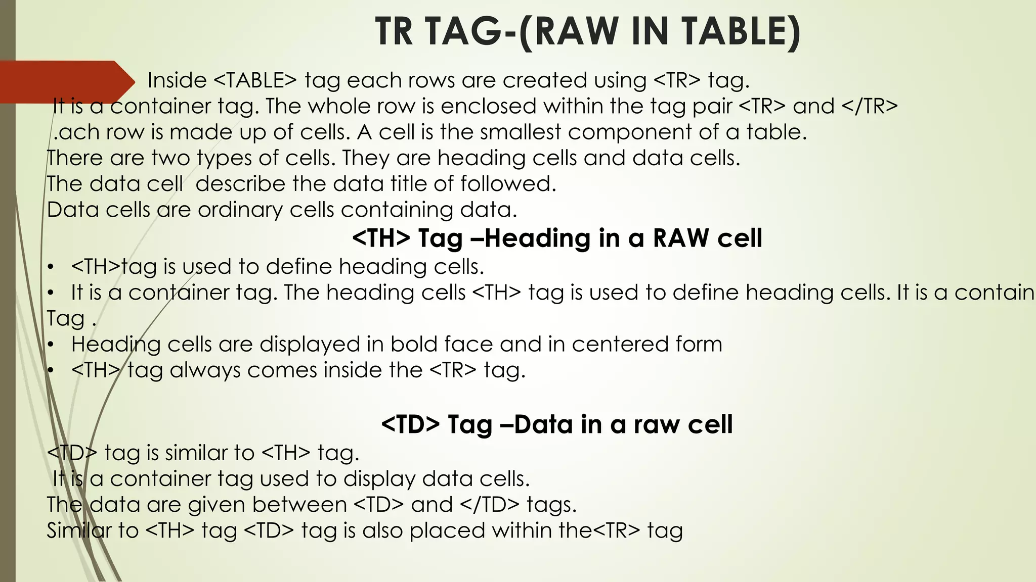 TR TAG-(RAW IN TABLE)
Inside <TABLE> tag each rows are created using <TR> tag.
It is a container tag. The whole row is enclosed within the tag pair <TR> and </TR>
.ach row is made up of cells. A cell is the smallest component of a table.
There are two types of cells. They are heading cells and data cells.
The data cell describe the data title of followed.
Data cells are ordinary cells containing data.
<TH> Tag –Heading in a RAW cell
• <TH>tag is used to define heading cells.
• It is a container tag. The heading cells <TH> tag is used to define heading cells. It is a containe
Tag .
• Heading cells are displayed in bold face and in centered form
• <TH> tag always comes inside the <TR> tag.
<TD> Tag –Data in a raw cell
<TD> tag is similar to <TH> tag.
It is a container tag used to display data cells.
The data are given between <TD> and </TD> tags.
Similar to <TH> tag <TD> tag is also placed within the<TR> tag
 