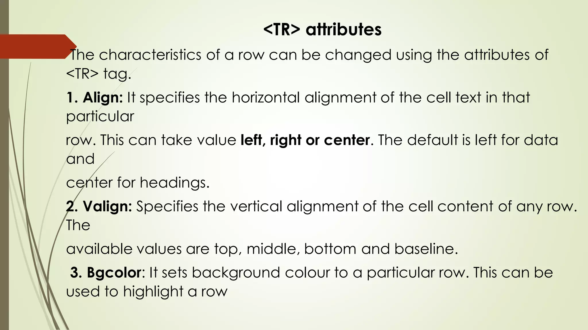 <TR> attributes
The characteristics of a row can be changed using the attributes of
<TR> tag.
1. Align: It specifies the horizontal alignment of the cell text in that
particular
row. This can take value left, right or center. The default is left for data
and
center for headings.
2. Valign: Specifies the vertical alignment of the cell content of any row.
The
available values are top, middle, bottom and baseline.
3. Bgcolor: It sets background colour to a particular row. This can be
used to highlight a row
 