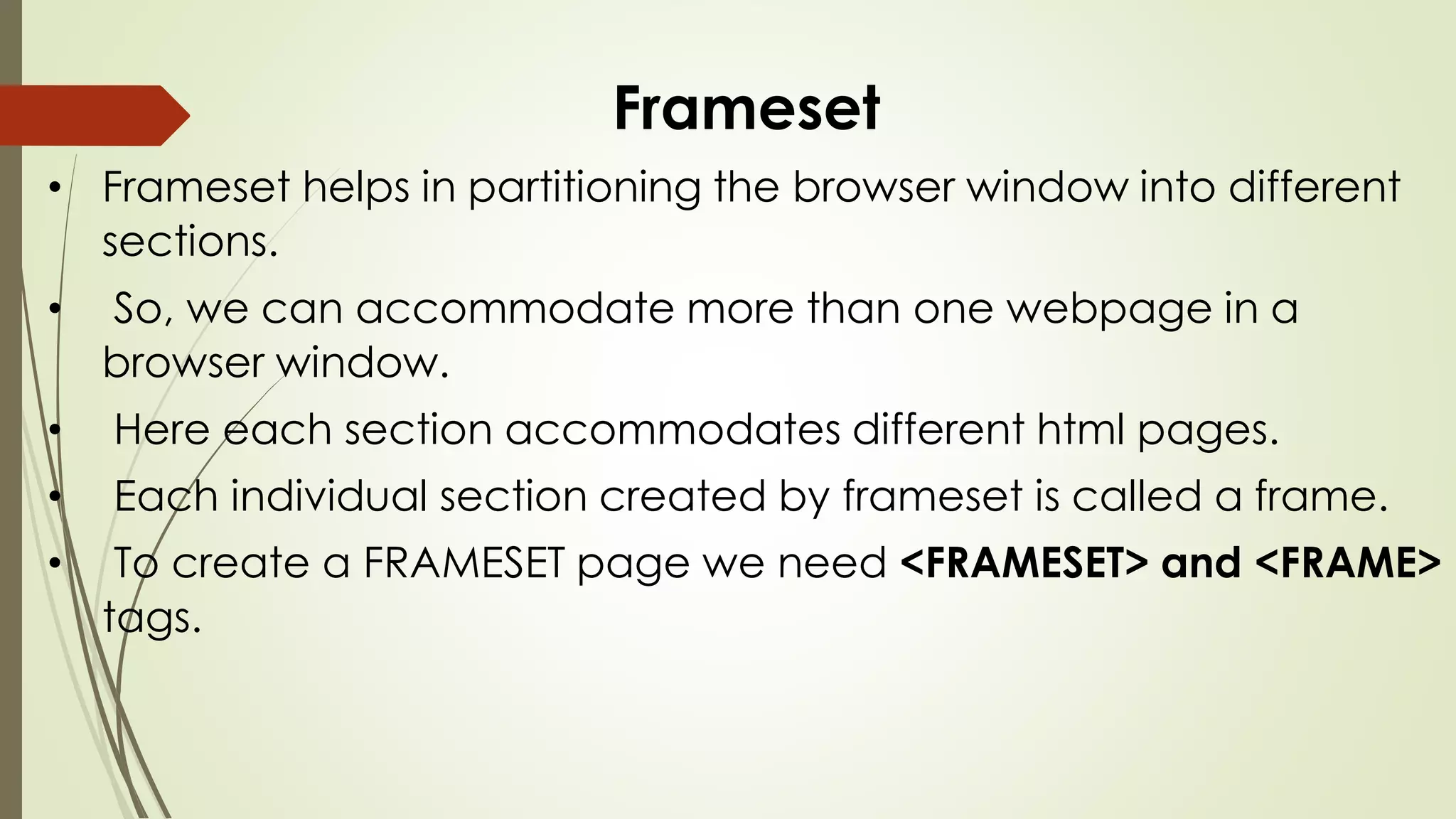 Frameset
• Frameset helps in partitioning the browser window into different
sections.
• So, we can accommodate more than one webpage in a
browser window.
• Here each section accommodates different html pages.
• Each individual section created by frameset is called a frame.
• To create a FRAMESET page we need <FRAMESET> and <FRAME>
tags.
 