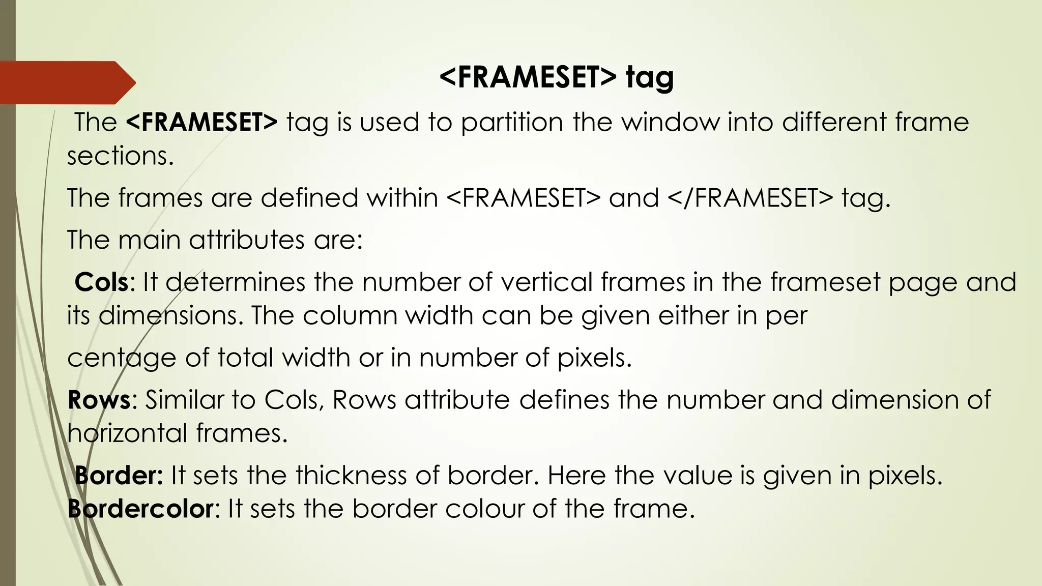 <FRAMESET> tag
The <FRAMESET> tag is used to partition the window into different frame
sections.
The frames are defined within <FRAMESET> and </FRAMESET> tag.
The main attributes are:
Cols: It determines the number of vertical frames in the frameset page and
its dimensions. The column width can be given either in per
centage of total width or in number of pixels.
Rows: Similar to Cols, Rows attribute defines the number and dimension of
horizontal frames.
Border: It sets the thickness of border. Here the value is given in pixels.
Bordercolor: It sets the border colour of the frame.
 