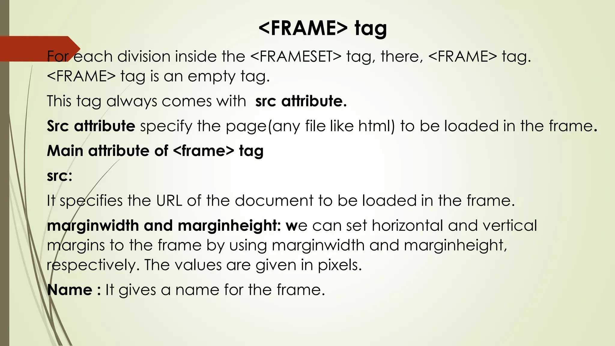 <FRAME> tag
For each division inside the <FRAMESET> tag, there, <FRAME> tag.
<FRAME> tag is an empty tag.
This tag always comes with src attribute.
Src attribute specify the page(any file like html) to be loaded in the frame.
Main attribute of <frame> tag
src:
It specifies the URL of the document to be loaded in the frame.
marginwidth and marginheight: we can set horizontal and vertical
margins to the frame by using marginwidth and marginheight,
respectively. The values are given in pixels.
Name : It gives a name for the frame.
 