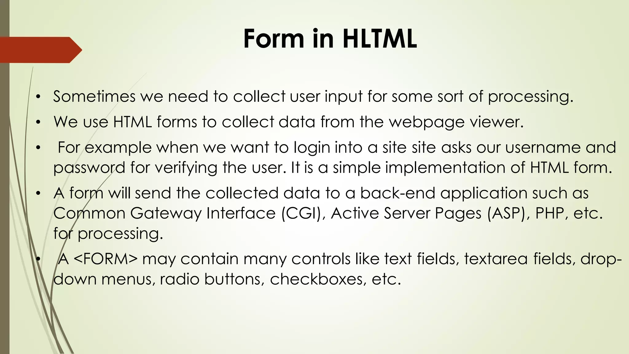 Form in HLTML
• Sometimes we need to collect user input for some sort of processing.
• We use HTML forms to collect data from the webpage viewer.
• For example when we want to login into a site site asks our username and
password for verifying the user. It is a simple implementation of HTML form.
• A form will send the collected data to a back-end application such as
Common Gateway Interface (CGI), Active Server Pages (ASP), PHP, etc.
for processing.
• A <FORM> may contain many controls like text fields, textarea fields, drop-
down menus, radio buttons, checkboxes, etc.
 