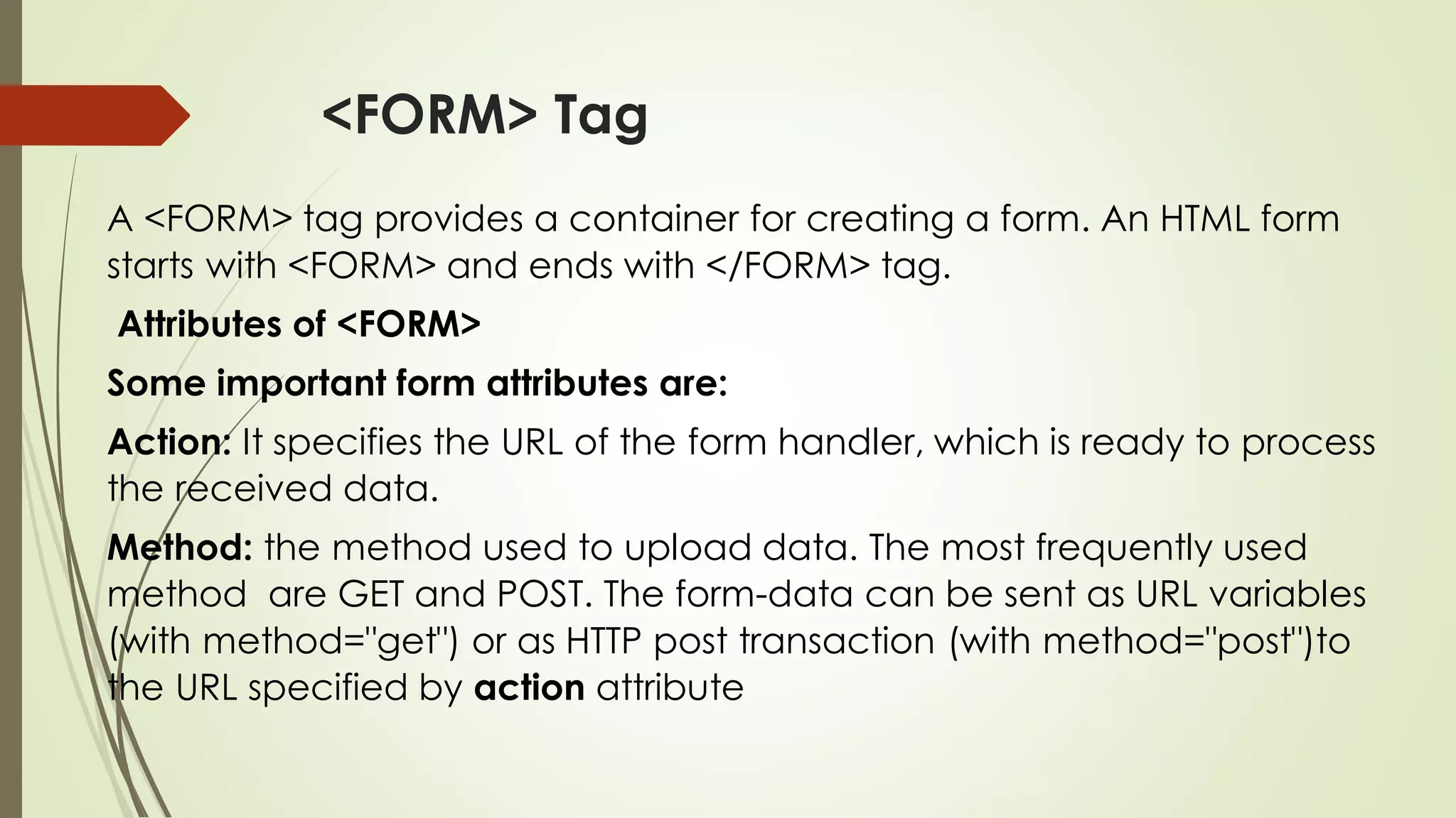 <FORM> Tag
A <FORM> tag provides a container for creating a form. An HTML form
starts with <FORM> and ends with </FORM> tag.
Attributes of <FORM>
Some important form attributes are:
Action: It specifies the URL of the form handler, which is ready to process
the received data.
Method: the method used to upload data. The most frequently used
method are GET and POST. The form-data can be sent as URL variables
(with method="get") or as HTTP post transaction (with method="post")to
the URL specified by action attribute
 