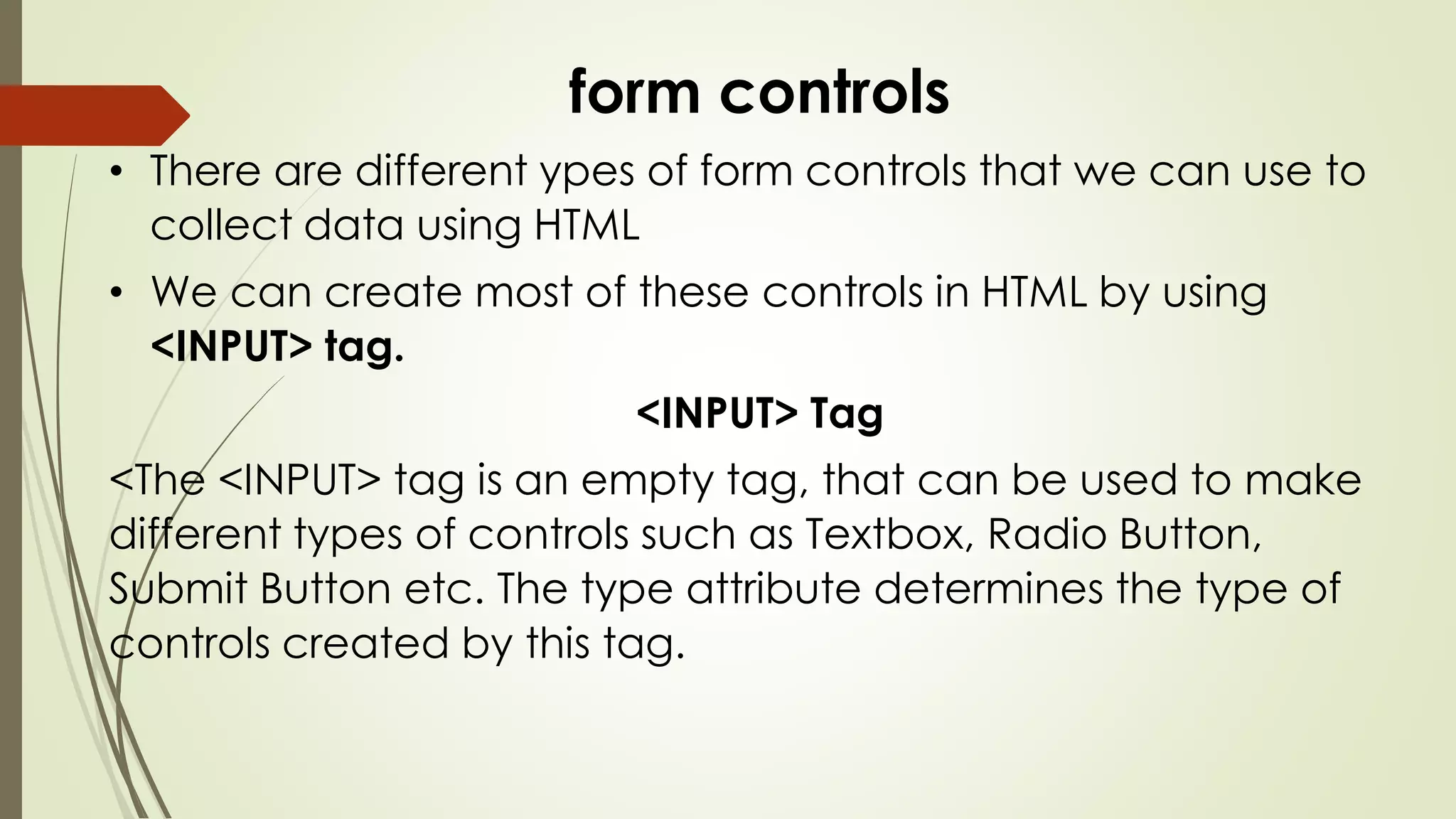 form controls
• There are different ypes of form controls that we can use to
collect data using HTML
• We can create most of these controls in HTML by using
<INPUT> tag.
<INPUT> Tag
<The <INPUT> tag is an empty tag, that can be used to make
different types of controls such as Textbox, Radio Button,
Submit Button etc. The type attribute determines the type of
controls created by this tag.
 