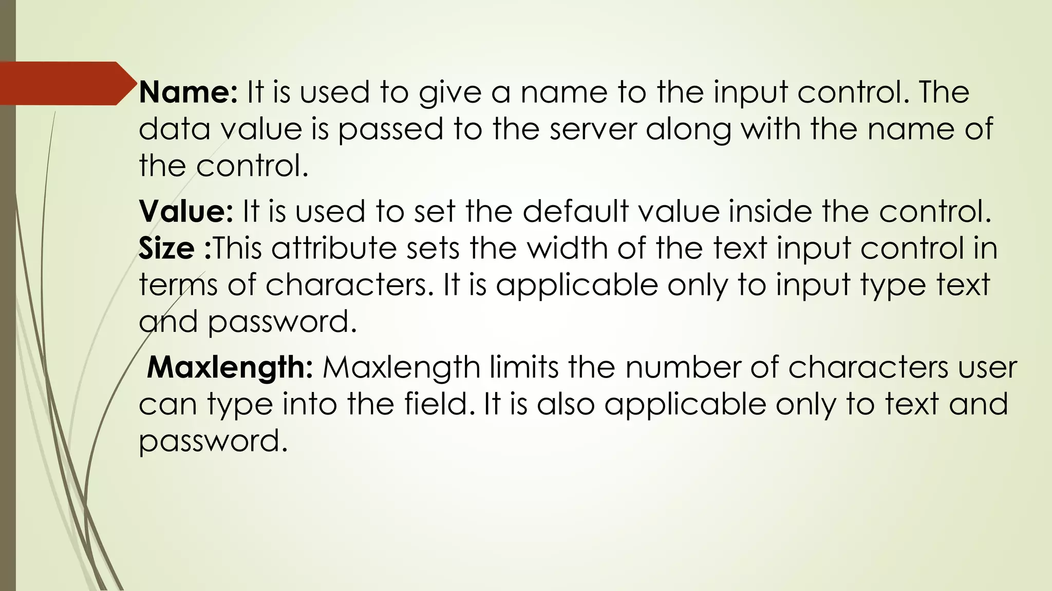 Name: It is used to give a name to the input control. The
data value is passed to the server along with the name of
the control.
Value: It is used to set the default value inside the control.
Size :This attribute sets the width of the text input control in
terms of characters. It is applicable only to input type text
and password.
Maxlength: Maxlength limits the number of characters user
can type into the field. It is also applicable only to text and
password.
 