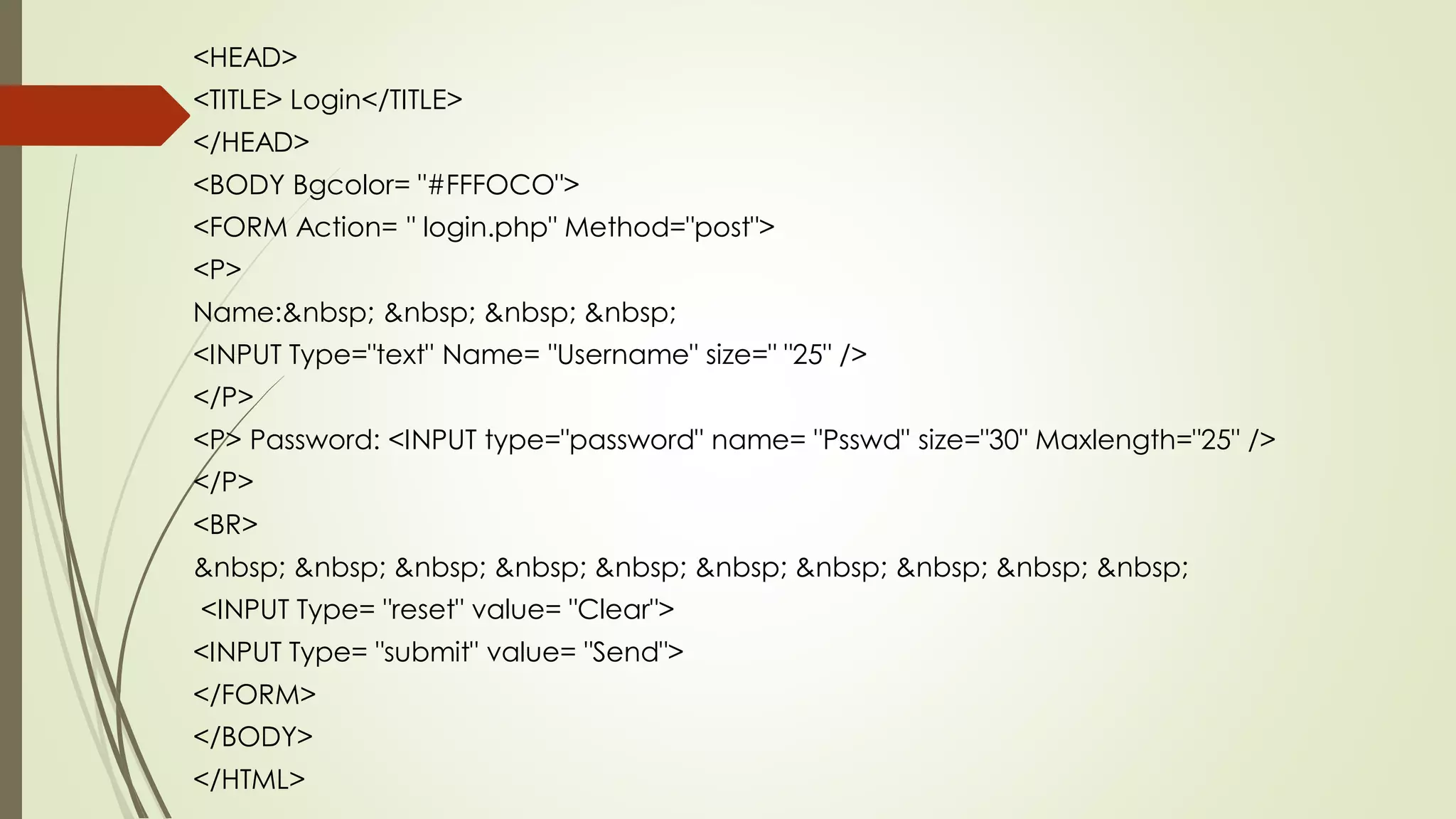 <HEAD>
<TITLE> Login</TITLE>
</HEAD>
<BODY Bgcolor= "#FFFOCO">
<FORM Action= " login.php" Method="post">
<P>
Name:&nbsp; &nbsp; &nbsp; &nbsp;
<INPUT Type="text" Name= "Username" size=" "25" />
</P>
<P> Password: <INPUT type="password" name= "Psswd" size="30" Maxlength="25" />
</P>
<BR>
&nbsp; &nbsp; &nbsp; &nbsp; &nbsp; &nbsp; &nbsp; &nbsp; &nbsp; &nbsp;
<INPUT Type= "reset" value= "Clear">
<INPUT Type= "submit" value= "Send">
</FORM>
</BODY>
</HTML>
 