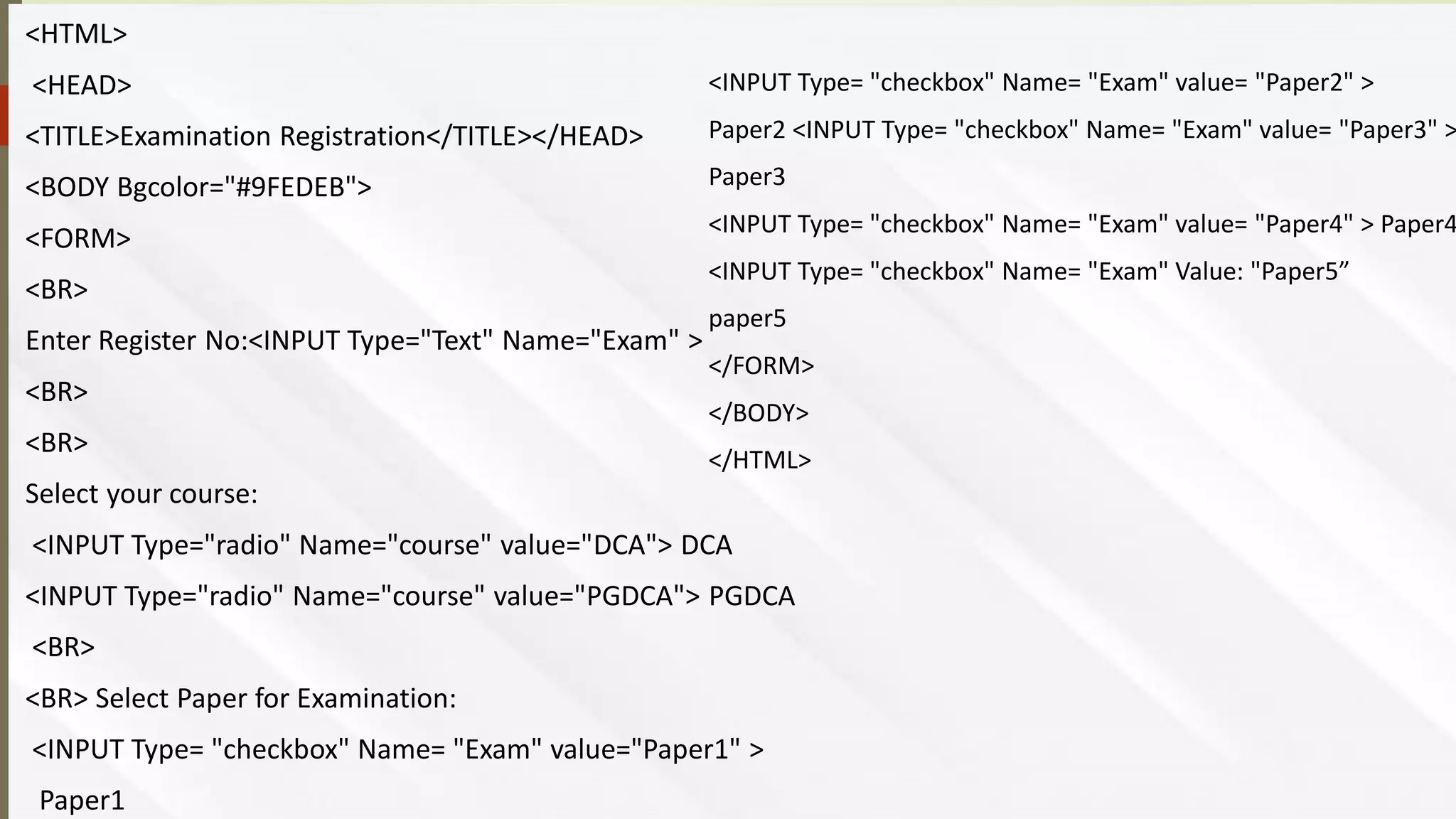 <HTML>
<HEAD>
<TITLE>Examination Registration</TITLE></HEAD>
<BODY Bgcolor="#9FEDEB">
<FORM>
<BR>
Enter Register No:<INPUT Type="Text" Name="Exam" >
<BR>
<BR>
Select your course:
<INPUT Type="radio" Name="course" value="DCA"> DCA
<INPUT Type="radio" Name="course" value="PGDCA"> PGDCA
<BR>
<BR> Select Paper for Examination:
<INPUT Type= "checkbox" Name= "Exam" value="Paper1" >
Paper1
<INPUT Type= "checkbox" Name= "Exam" value= "Paper2" >
Paper2 <INPUT Type= "checkbox" Name= "Exam" value= "Paper3" >
Paper3
<INPUT Type= "checkbox" Name= "Exam" value= "Paper4" > Paper4
<INPUT Type= "checkbox" Name= "Exam" Value: "Paper5”
paper5
</FORM>
</BODY>
</HTML>
 