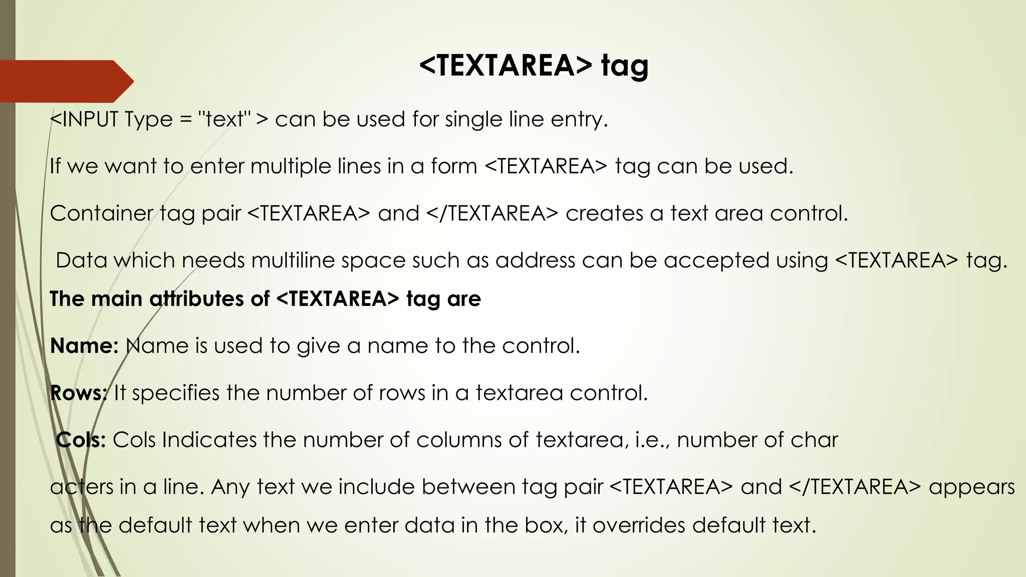 <TEXTAREA> tag
<INPUT Type = "text" > can be used for single line entry.
If we want to enter multiple lines in a form <TEXTAREA> tag can be used.
Container tag pair <TEXTAREA> and </TEXTAREA> creates a text area control.
Data which needs multiline space such as address can be accepted using <TEXTAREA> tag.
The main attributes of <TEXTAREA> tag are
Name: Name is used to give a name to the control.
Rows: It specifies the number of rows in a textarea control.
Cols: Cols Indicates the number of columns of textarea, i.e., number of char
acters in a line. Any text we include between tag pair <TEXTAREA> and </TEXTAREA> appears
as the default text when we enter data in the box, it overrides default text.
 