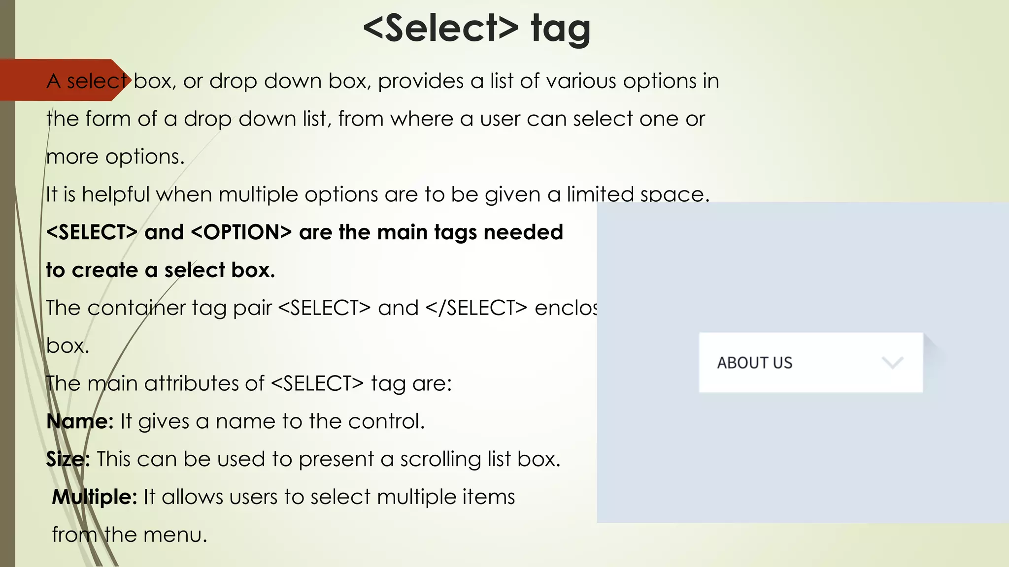 <Select> tag
A select box, or drop down box, provides a list of various options in
the form of a drop down list, from where a user can select one or
more options.
It is helpful when multiple options are to be given a limited space.
<SELECT> and <OPTION> are the main tags needed
to create a select box.
The container tag pair <SELECT> and </SELECT> encloses a select
box.
The main attributes of <SELECT> tag are:
Name: It gives a name to the control.
Size: This can be used to present a scrolling list box.
Multiple: It allows users to select multiple items
from the menu.
 